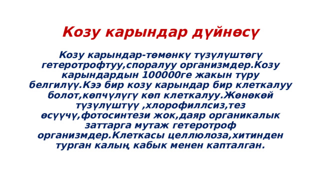 Козу карындар дүйнөсү Козу карындар-төмөнкү түзүлүштөгү гетеротрофтуу,споралуу организмдер.Козу карындардын 100000ге жакын түру белгилүү.Кээ бир козу карындар бир клеткалуу болот,көпчүлүгү көп клеткалуу.Жөнөкөй түзүлүштүү ,хлорофиллсиз,тез өсүүчү,фотосинтези жок,даяр органикалык заттарга мутаж гетеротроф организмдер.Клеткасы целлюлоза,хитинден турган калың кабык менен капталган. 