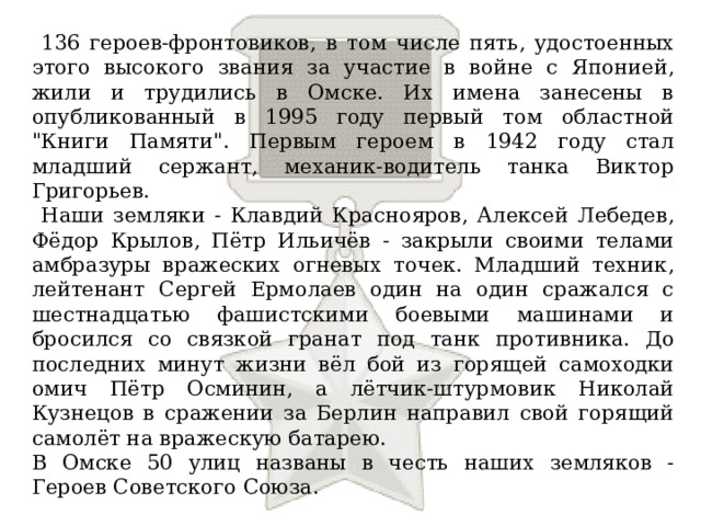  136 героев-фронтовиков, в том числе пять, удостоенных этого высокого звания за участие в войне с Японией, жили и трудились в Омске. Их имена занесены в опубликованный в 1995 году первый том областной 