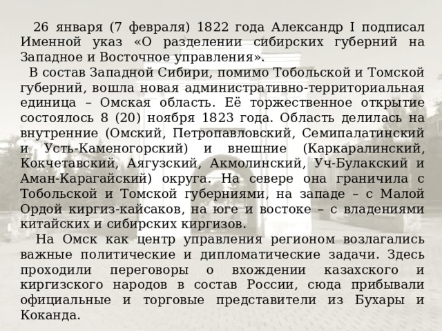 26 января (7 февраля) 1822 года Александр I подписал Именной указ «О разделении сибирских губерний на Западное и Восточное управления».  В состав Западной Сибири, помимо Тобольской и Томской губерний, вошла новая административно-территориальная единица – Омская область. Её торжественное открытие состоялось 8 (20) ноября 1823 года. Область делилась на внутренние (Омский, Петропавловский, Семипалатинский и Усть-Каменогорский) и внешние (Каркаралинский, Кокчетавский, Аягузский, Акмолинский, Уч-Булакский и Аман-Карагайский) округа. На севере она граничила с Тобольской и Томской губерниями, на западе – с Малой Ордой киргиз-кайсаков, на юге и востоке – с владениями китайских и сибирских киргизов.  На Омск как центр управления регионом возлагались важные политические и дипломатические задачи. Здесь проходили переговоры о вхождении казахского и киргизского народов в состав России, сюда прибывали официальные и торговые представители из Бухары и Коканда. 