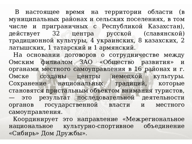  В настоящее время на территории области (в муниципальных районах и сельских поселениях, в том числе и приграничных с Республикой Казахстан), действует 32 центра русской (славянской) традиционной культуры, 4 украинских, 8 казахских, 2 латышских, 1 татарский и 1 армянский.  На основании договоров о сотрудничестве между Омским филиалом ЗАО «Общество развития» и органами местного самоуправления в 16 районах и г. Омске созданы центры немецкой культуры. Сохранение национальных традиций, которые становятся пристальным объектом внимания туристов, — это результат последовательной деятельности органов государственной власти и местного самоуправления.  Координирует это направление «Межрегиональное национальное культурно-спортивное объединение «Сибирь» Дом Дружбы». 