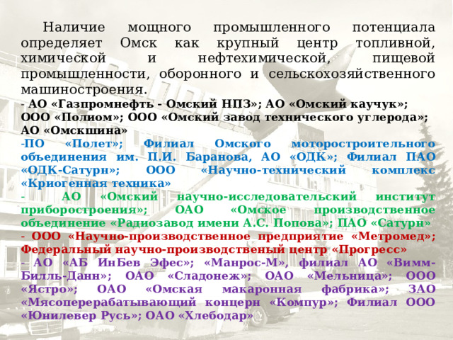  Наличие мощного промышленного потенциала определяет Омск как крупный центр топливной, химической и нефтехимической, пищевой промышленности, оборонного и сельскохозяйственного машиностроения. - АО «Газпромнефть - Омский НПЗ»; АО «Омский каучук»; ООО «Полиом»; ООО «Омский завод технического углерода»; АО «Омскшина» ПО «Полет»; Филиал Омского моторостроительного объединения им. П.И. Баранова, АО «ОДК»; Филиал ПАО «ОДК-Сатурн»; ООО «Научно-технический комплекс «Криогенная техника»  АО «Омский научно-исследовательский институт приборостроения»; ОАО «Омское производственное объединение «Радиозавод имени А.С. Попова»; ПАО «Сатурн»  ООО «Научно-производственное предприятие «Метромед»; Федеральный научно-производственый центр «Прогресс»  АО «АБ ИнБев Эфес»; «Манрос-М», филиал АО «Вимм-Билль-Данн»; ОАО «Сладонеж»; ОАО «Мельница»; ООО «Ястро»; ОАО «Омская макаронная фабрика»; ЗАО «Мясоперерабатывающий концерн «Компур»; Филиал ООО «Юнилевер Русь»; ОАО «Хлебодар» 