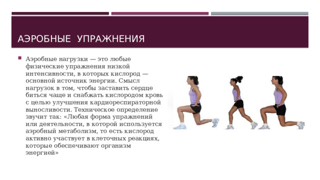 Аэробные упражнения Аэробные нагрузки — это любые физические упражнения низкой интенсивности, в которых кислород — основной источник энергии. Смысл нагрузок в том, чтобы заставить сердце биться чаще и снабжать кислородом кровь с целью улучшения кардиореспираторной выносливости. Техническое определение звучит так: «Любая форма упражнений или деятельности, в которой используется аэробный метаболизм, то есть кислород активно участвует в клеточных реакциях, которые обеспечивают организм энергией» 
