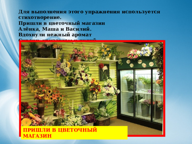 Для выполнения этого упражнения используется стихотворение. Пришли в цветочный магазин  Алёнка, Маша и Василий.  Вдохнули нежный аромат  Сирени, хризантем и лилий.  ПРИШЛИ В ЦВЕТОЧНЫЙ МАГАЗИН   