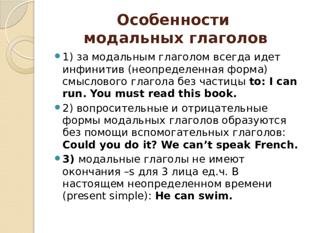 Особенности  модальных глаголов 1) за модальным глаголом всегда идет инфинитив (неопределенная форма) смыслового глагола без частицы to: I can run. You must read this book. 2) вопросительные и отрицательные формы модальных глаголов образуются без помощи вспомогательных глаголов: Could you do it? We can’t speak French. 3) модальные глаголы не имеют окончания –s для 3 лица ед.ч. В настоящем неопределенном времени (present simple): He can swim.    
