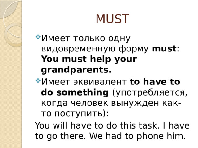 MUST Имеет только одну видовременную форму must : You must help your grandparents. Имеет эквивалент to have to do something (употребляется, когда человек вынужден как-то поступить): You will have to do this task. I have to go there. We had to phone him. 
