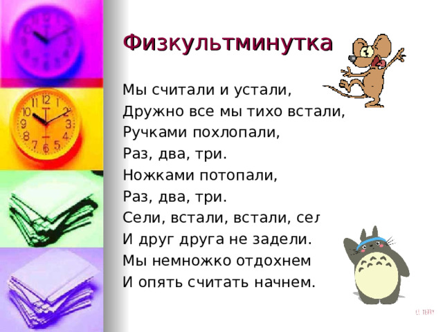 Физкультминутка Мы считали и устали, Дружно все мы тихо встали, Ручками похлопали, Раз, два, три.  Ножками потопали, Раз, два, три.  Сели, встали, встали, сели, И друг друга не задели. Мы немножко отдохнем И опять считать начнем.   