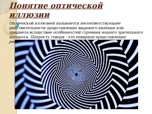 Понятие оптической иллюзии Оптической иллюзией называется несоответствующее действительности представление видимого явления или предмета вследствие особенностей строения нашего зрительного аппарата. Попросту говоря - это неверное представление реальности. 