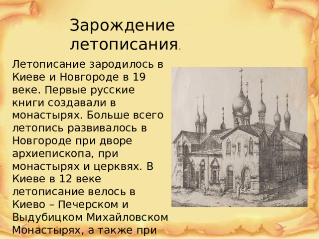 Зарождение летописания . Летописание зародилось в Киеве и Новгороде в 19 веке. Первые русские книги создавали в монастырях. Больше всего летопись развивалось в Новгороде при дворе архиепископа, при монастырях и церквях. В Киеве в 12 веке летописание велось в Киево – Печерском и Выдубицком Михайловском Монастырях, а также при княжеском дворе. 