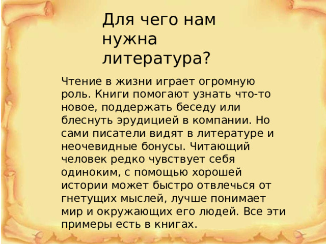 Для чего нам нужна литература? Чтение в жизни играет огромную роль. Книги помогают узнать что-то новое, поддержать беседу или блеснуть эрудицией в компании. Но сами писатели видят в литературе и неочевидные бонусы. Читающий человек редко чувствует себя одиноким, с помощью хорошей истории может быстро отвлечься от гнетущих мыслей, лучше понимает мир и окружающих его людей. Все эти примеры есть в книгах. 