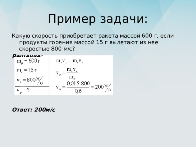 Пример задачи: Какую скорость приобретает ракета массой 600 г, если продукты горения массой 15 г вылетают из нее скоростью 800 м/с? Решение:       Ответ: 200м/с 
