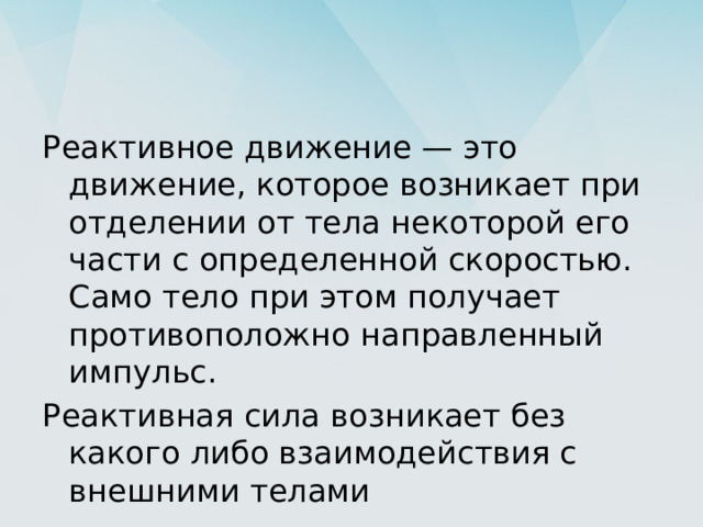 Реактивное движение — это движение, которое возникает при отделении от тела некоторой его части с определенной скоростью. Само тело при этом получает противоположно направленный импульс. Реактивная сила возникает без какого либо взаимодействия с внешними телами 
