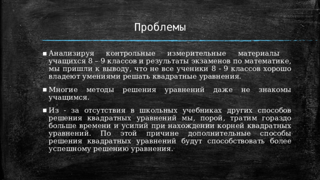 Проблемы Анализируя контрольные измерительные материалы учащихся 8 – 9 классов и результаты экзаменов по математике, мы пришли к выводу, что не все ученики 8 - 9 классов хорошо владеют умениями решать квадратные уравнения. Многие методы решения уравнений даже не знакомы учащимся. Из - за отсутствия в школьных учебниках других способов решения квадратных уравнений мы, порой, тратим гораздо больше времени и усилий при нахождении корней квадратных уравнений. По этой причине дополнительные способы решения квадратных уравнений будут способствовать более успешному решению уравнения. 1 