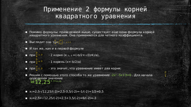 Применение 2 формулы корней квадратного уравнения Помимо формулы, приведенной выше, существует еще одна формула корней квадратного уравнения. Она применяется для четного коэффициента. Выглядит она так: И так же, как и в первой формуле при - 2 корня (x ₁, ₂ =(-b/2+-√D/4)/a), при - 1 корень (x=-b/2/a) при - это значит, что уравнение имеет два корня: Решим с помощью этого способа то же уравнение -2х² -5х+3=0 . Для начала определим значение x₁=2,5-√12,25/(-2)=2,5-3,5/(-2)=-1/(-2)=1/2=0,5 x₂=2,5+√12,25/(-2)=2,5+3,5/(-2)=6/(-2)=-3           =12,25    
