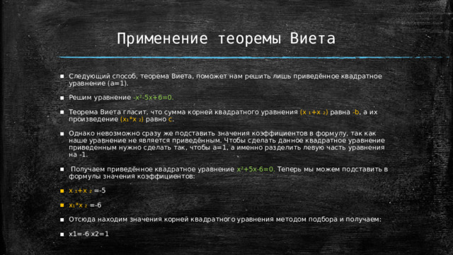 Применение теоремы Виета Следующий способ, теорема Виета, поможет нам решить лишь приведённое квадратное уравнение (а=1). Решим уравнение -x²-5x+6=0. Теорема Виета гласит, что сумма корней квадратного уравнения (x ₁+x ₂)  равна -b , а их произведение (x₁*x ₂)  равно с . Однако невозможно сразу же подставить значения коэффициентов в формулу, так как наше уравнение не является приведённым. Чтобы сделать данное квадратное уравнение приведенным нужно сделать так, чтобы a=1, а именно разделить левую часть уравнения на -1.  Получаем приведённое квадратное уравнение x²+5x-6=0. Теперь мы можем подставить в формулы значения коэффициентов: x ₁+x ₂  =-5 x₁*x ₂  =-6 Отсюда находим значения корней квадратного уравнения методом подбора и получаем: x1=-6 x2=1  