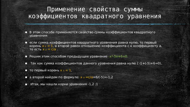 Применение свойства суммы коэффициентов квадратного уравнения В этом способе применяется свойство суммы коэффициентов квадратного уравнения: если сумма коэффициентов квадратного уравнения равна нулю, то первый корень x ₁ = 1 , а второй равен отношению коэффициента с к коэффициенту a, то есть х ₂ = c/a . Решим этим способом предыдущее уравнение -x²-5x+6=0.  Так как сумма коэффициентов данного уравнения равна нулю ( -1+(-5)+6=0), то первый корень x ₁ = 1 , а второй найдем по формуле: x ₂ =c/a =6/(-5)=-1,2  Итак, мы нашли корни уравнения -1,2 ;1  