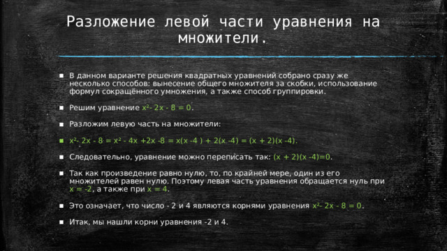 Разложение левой части уравнения на множители. В данном варианте решения квадратных уравнений собрано сразу же несколько способов: вынесение общего множителя за скобки, использование формул сокращённого умножения, а также способ группировки. Решим уравнение х²- 2х - 8 = 0 . Разложим левую часть на множители: х²- 2х - 8 = х² - 4х +2х -8 = х(х -4 ) + 2(х -4) = (х + 2)(х -4).  Следовательно, уравнение можно переписать так: (х + 2)(х -4)=0 . Так как произведение равно нулю, то, по крайней мере, один из его множителей равен нулю. Поэтому левая часть уравнения обращается нуль при х = -2 , а также при х = 4 . Это означает, что число - 2 и 4 являются корнями уравнения х²- 2х - 8 = 0 . Итак, мы нашли корни уравнения -2 и 4.  