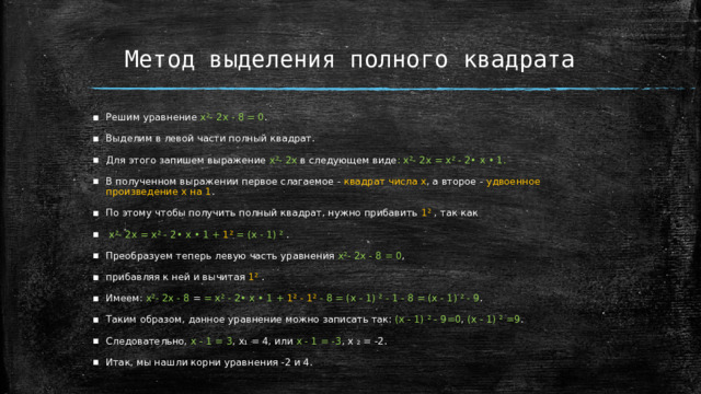 Метод выделения полного квадрата Решим уравнение х²- 2х - 8 = 0 . Выделим в левой части полный квадрат. Для этого запишем выражение х²- 2х в следующем виде : х²- 2х = х² - 2• х • 1. В полученном выражении первое слагаемое - квадрат числа х , а второе - удвоенное произведение х на 1 . По этому чтобы получить полный квадрат, нужно прибавить 1² , так как  х²- 2х = х² - 2• х • 1 + 1² = (х - 1) ² . Преобразуем теперь левую часть уравнения х²- 2х - 8 = 0 , прибавляя к ней и вычитая 1² . Имеем: х²- 2х - 8 = = х² - 2• х • 1 + 1² - 1² - 8 = (х - 1) ² - 1 - 8 = (х - 1) ² - 9 . Таким образом, данное уравнение можно записать так: (х - 1) ² - 9=0 , (х - 1) ² =9 . Следовательно, х - 1 = 3 , х₁ = 4, или х - 1 = -3 , х ₂ = -2. Итак, мы нашли корни уравнения -2 и 4.  