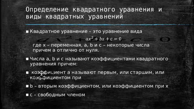 Определение квадратного уравнения и виды квадратных уравнений Квадратное уравнение – это уравнение вида   где x – переменная, a, b и c – некоторые числа   причем a отлично от нуля. Числа a, b и c называют коэффициентами квадратного уравнения причем:  коэффициент a называют первым, или старшим, или коэффициентом при b – вторым коэффициентом, или коэффициентом при x c – свободным членом     1 