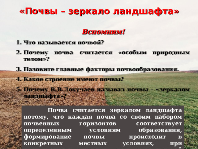 «Почвы – зеркало ландшафта» Вспомним! Что называется почвой? Почему почва считается «особым природным телом»? Назовите главные факторы почвообразования. Какое строение имеют почвы? Почему В.В.Докучаев называл почвы – «зеркалом ландшафта»?   Почва считается зеркалом ландшафта потому, что каждая почва со своим набором почвенных горизонтов соответствует определенным условиям образования, формирование почвы происходит в конкретных местных условиях, при определенном климате, под определенной растительностью. 