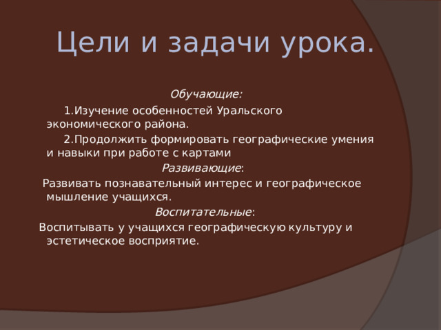  Цели и задачи урока.   Обучающие:           1.Изучение особенностей Уральского экономического района.           2.Продолжить формировать географические умения и навыки при работе с картами Развивающие :      Развивать познавательный интерес и географическое мышление учащихся.   Воспитательные :  Воспитывать у учащихся географическую культуру и эстетическое восприятие. 