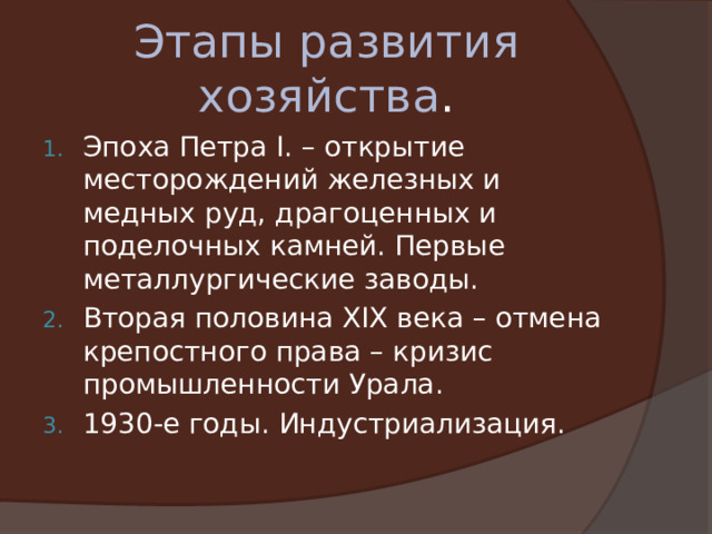 Этапы развития хозяйства . Эпоха Петра I. – открытие месторождений железных и медных руд, драгоценных и поделочных камней. Первые металлургические заводы. Вторая половина XIX века – отмена крепостного права – кризис промышленности Урала. 1930-е годы. Индустриализация. 
