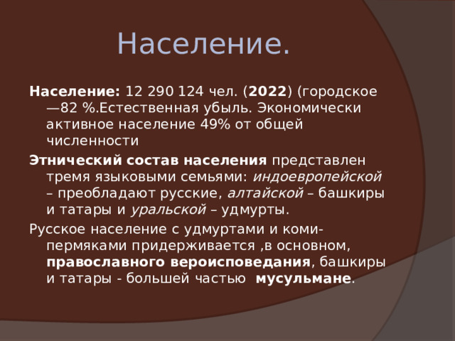Население. Население: 12 290 124 чел. ( 2022 ) (городское —82 %.Естественная убыль. Экономически активное население 49% от общей численности Этнический состав населения представлен тремя языковыми семьями: индоевропейской – преобладают русские, алтайской – башкиры и татары и уральской – удмурты. Русское население с удмуртами и коми-пермяками придерживается ,в основном, православного вероисповедания , башкиры и татары - большей частью мусульмане . 