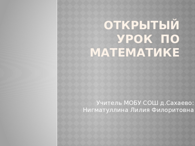 Открытый урок по математике   Учитель МОБУ СОШ д.Сахаево: Нигматуллина Лилия Филоритовна 