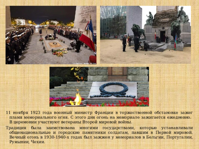 11 ноября 1923 года военный министр Франции в торжественной обстановке зажег пламя мемориального огня. С этого дня огонь на мемориале зажигается ежедневно. В церемонии участвуют ветераны Второй мировой войны. Традиция была заимствована многими государствами, которые устанавливали общенациональные и городские памятники солдатам, павшим в Первой мировой. Вечный огонь в 1930-1940-х годах был зажжен у мемориалов в Бельгии, Португалии, Румынии, Чехии. 