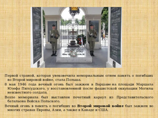Первой страной, которая увековечила мемориальным огнем память о погибших во Второй мировой войне, стала Польша. 8 мая 1946 года вечный огонь был зажжен в Варшаве на площади Маршала Юзефа Пилсудского, у восстановленной после фашистской оккупации Могилы неизвестного солдата. Возле мемориала был выставлен почетный караул из Представительского батальона Войска Польского. Вечный огонь в память о погибших во Второй мировой войне был зажжен во многих странах Европы, Азии, а также в Канаде и США. 