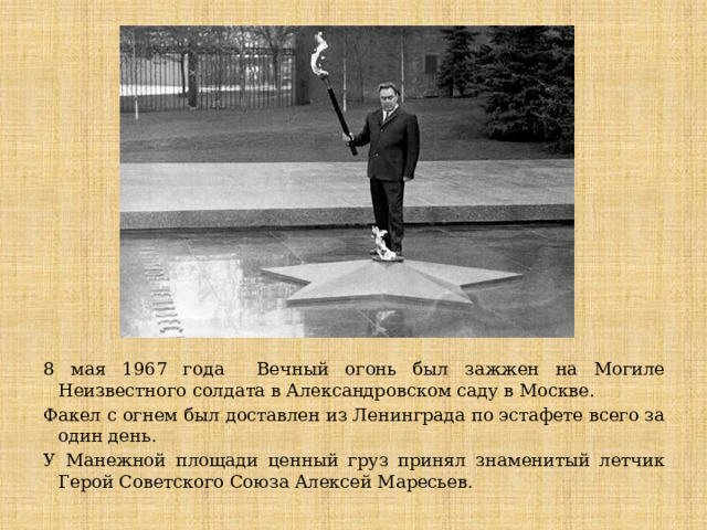 8 мая 1967 года Вечный огонь был зажжен на Могиле Неизвестного солдата в Александровском саду в Москве. Факел с огнем был доставлен из Ленинграда по эстафете всего за один день. У Манежной площади ценный груз принял знаменитый летчик Герой Советского Союза Алексей Маресьев. 