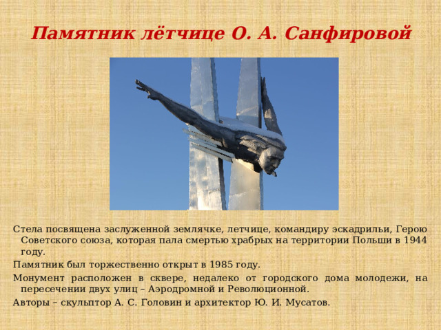 Памятник лётчице О. А. Санфировой Стела посвящена заслуженной землячке, летчице, командиру эскадрильи, Герою Советского союза, которая пала смертью храбрых на территории Польши в 1944 году. Памятник был торжественно открыт в 1985 году. Монумент расположен в сквере, недалеко от городского дома молодежи, на пересечении двух улиц – Аэродромной и Революционной. Авторы – скульптор А. С. Головин и архитектор Ю. И. Мусатов. 