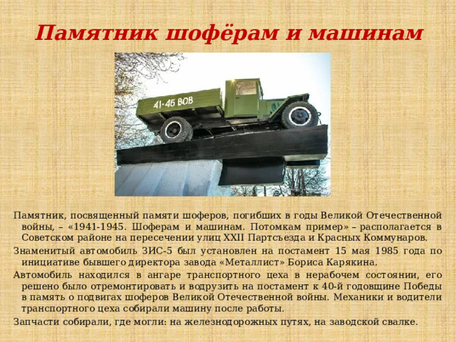 Памятник шофёрам и машинам Памятник, посвященный памяти шоферов, погибших в годы Великой Отечественной войны, – «1941-1945. Шоферам и машинам. Потомкам пример» – располагается в Советском районе на пересечении улиц XXII Партсъезда и Красных Коммунаров. Знаменитый автомобиль ЗИС-5 был установлен на постамент 15 мая 1985 года по инициативе бывшего директора завода «Металлист» Бориса Карякина. Автомобиль находился в ангаре транспортного цеха в нерабочем состоянии, его решено было отремонтировать и водрузить на постамент к 40-й годовщине Победы в память о подвигах шоферов Великой Отечественной войны. Механики и водители транспортного цеха собирали машину после работы.  Запчасти собирали, где могли: на железнодорожных путях, на заводской свалке. 