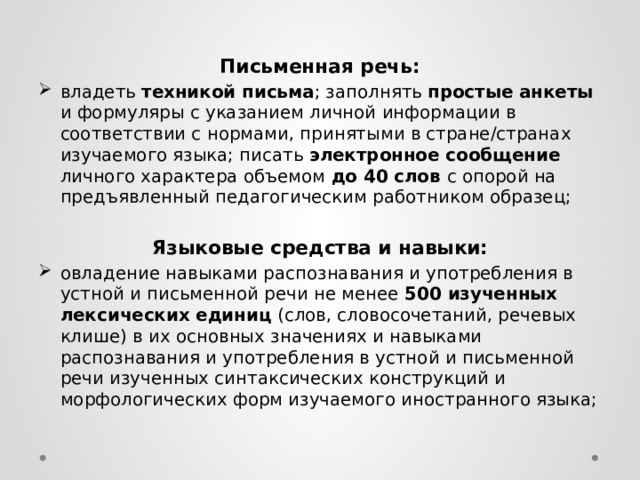  Письменная речь: владеть техникой письма ; заполнять простые анкеты и формуляры с указанием личной информации в соответствии с нормами, принятыми в стране/странах изучаемого языка; писать электронное сообщение личного характера объемом до 40 слов с опорой на предъявленный педагогическим работником образец; Языковые средства и навыки: овладение навыками распознавания и употребления в устной и письменной речи не менее 500 изученных лексических единиц (слов, словосочетаний, речевых клише) в их основных значениях и навыками распознавания и употребления в устной и письменной речи изученных синтаксических конструкций и морфологических форм изучаемого иностранного языка; 