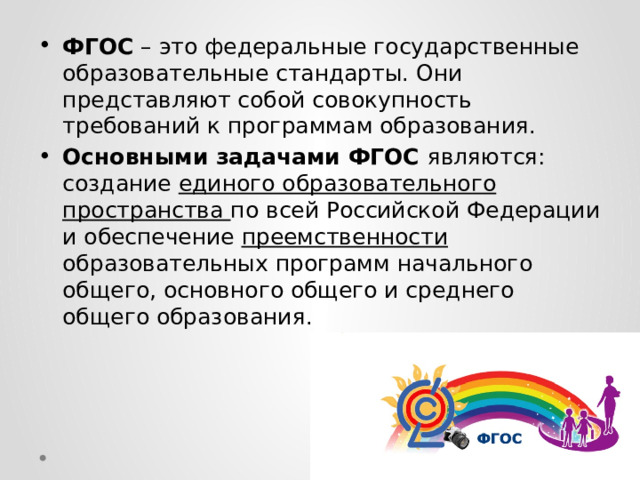 ФГОС – это федеральные государственные образовательные стандарты. Они представляют собой совокупность требований к программам образования. Основными задачами ФГОС являются: создание единого образовательного пространства по всей Российской Федерации и обеспечение преемственности образовательных программ начального общего, основного общего и среднего общего образования. 