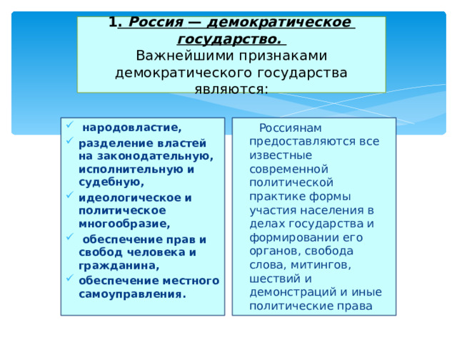  1 . Россия — демократическое  государство.  Важнейшими признаками демократического государства являются:    народовластие, разделение властей на законодательную, исполнительную и судебную, идеологическое и политическое многообразие,  обеспечение прав и свобод человека и гражданина, обеспечение местного самоуправления.  Россиянам предоставляются все известные современной политической практике формы участия населения в делах государства и формировании его органов, свобода слова, митингов, шествий и демонстраций и иные политические права 