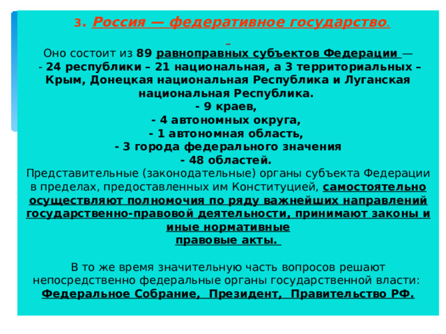  3 . Россия — федеративное государство .    Оно состоит из 89 равноправных субъектов Федерации —  - 24 республики – 21 национальная, а 3 территориальных – Крым, Донецкая национальная Республика и Луганская национальная Республика.  - 9 краев,  - 4 автономных округа,  - 1 автономная область,  - 3 города федерального значения  - 48 областей.  Представительные (законодательные) органы субъекта Федерации в пределах, предоставленных им Конституцией, самостоятельно осуществляют полномочия по ряду важнейших направлений государственно-правовой деятельности, принимают законы и иные нормативные  правовые акты.   В то же время значительную часть вопросов решают непосредственно федеральные органы государственной власти:  Федеральное Собрание, Президент, Правительство РФ.   