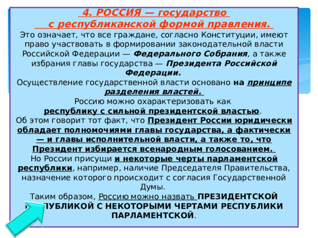  4. РОССИЯ — государство  с республиканской формой правления.  Это означает, что все граждане, согласно Конституции, имеют право участвовать в формировании законодательной власти Российской Федерации — Федерального Собрания , а также избрания главы государства — Президента Российской Федерации.   Осуществление государственной власти основано на принципе разделения властей.  Россию можно охарактеризовать как  республику с сильной президентской властью .  Об этом говорит тот факт, что Президент России юридически обладает полномочиями главы государства, а фактически — и главы исполнительной власти, а также то, что Президент избирается всенародным голосованием.  Но России присущи и некоторые черты парламентской республики , например, наличие Председателя Правительства, назначение которого происходит с согласия Государственной Думы.  Таким образом, Россию можно назвать ПРЕЗИДЕНТСКОЙ РЕСПУБЛИКОЙ С НЕКОТОРЫМИ ЧЕРТАМИ РЕСПУБЛИКИ ПАРЛАМЕНТСКОЙ .   