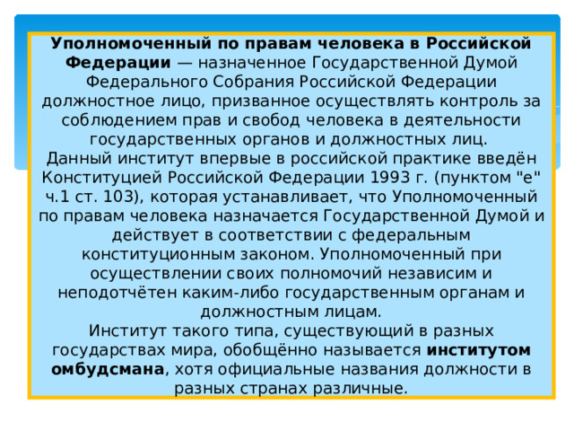 Уполномоченный по правам человека в Российской Федерации — назначенное Государственной Думой Федерального Собрания Российской Федерации должностное лицо, призванное осуществлять контроль за соблюдением прав и свобод человека в деятельности государственных органов и должностных лиц.  Данный институт впервые в российской практике введён Конституцией Российской Федерации 1993 г. (пунктом 