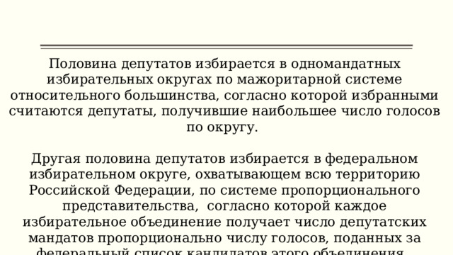 Половина депутатов избирается в одномандатных избирательных округах по мажоритарной системе относительного большинства, согласно которой избранными считаются депутаты, получившие наибольшее число голосов по округу. Другая половина депутатов избирается в федеральном избирательном округе, охватывающем всю территорию Российской Федерации, по системе пропорционального представительства, согласно которой каждое избирательное объединение получает число депутатских мандатов пропорционально числу голосов, поданных за федеральный список кандидатов этого объединения. 