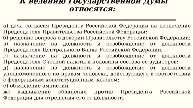 К ведению Государственной Думы относятся:   а) дача согласия Президенту Российской Федерации на назначение Председателя Правительства Российской Федерации; б) решение вопроса о доверии Правительству Российской Федерации; в) назначение на должность и освобождение от должности Председателя Центрального Банка Российской Федерации; г) назначение на должность и освобождение от должности Председателя Счетной палаты и половины состава ее аудиторов; д) назначение на должность и освобождение от должности уполномоченного по правам человека, действующего в соответствии с федеральным конституционным законом; е) объявление амнистии; ж) выдвижение обвинения против Президента Российской Федерации для отрешения его от должности. 