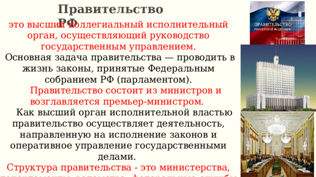 Правительство РФ это высший коллегиальный исполнительный орган, осуществляющий руководство государственным управлением.  Основная задача правительства — проводить в жизнь законы, принятые Федеральным собранием РФ (парламентом).  Правительство состоит из министров и возглавляется премьер-министром.  Как высший орган исполнительной властью правительство осуществляет деятельность, направленную на исполнение законов и оперативное управление государственными делами. Структура правительства - это министерства, департаменты, ведомства, федеральные службы и т. д. 