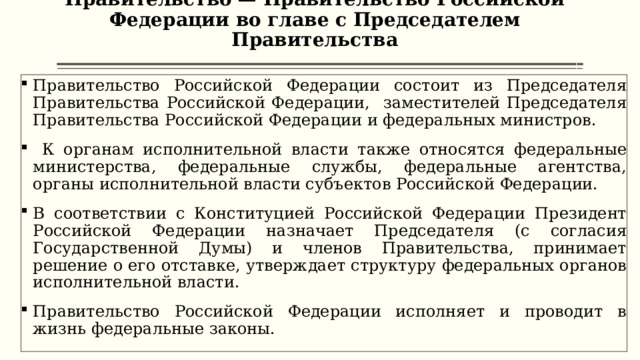 Правительство — Правительство Российской Федерации во главе с Председателем Правительства   Правительство Российской Федерации состоит из Председателя Правительства Российской Федерации, заместителей Председателя Правительства Российской Федерации и федеральных министров.  К органам исполнительной власти также относятся федеральные министерства, федеральные службы, федеральные агентства, органы исполнительной власти субъектов Российской Федерации. В соответствии с Конституцией Российской Федерации Президент Российской Федерации назначает Председателя (с согласия Государственной Думы) и членов Правительства, принимает решение о его отставке, утверждает структуру федеральных органов исполнительной власти. Правительство Российской Федерации исполняет и проводит в жизнь федеральные законы.  