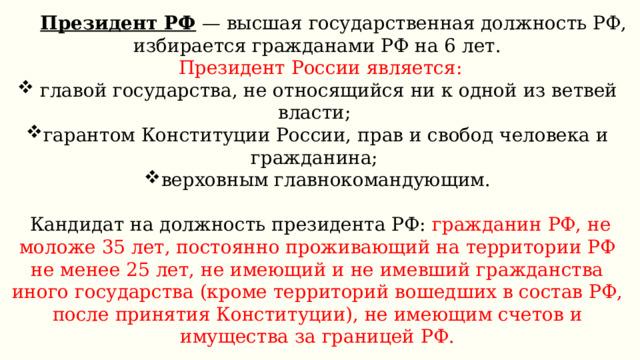  Президент РФ  — высшая государственная должность РФ, избирается гражданами РФ на 6 лет.  Президент России является:  главой государства, не относящийся ни к одной из ветвей власти; гарантом Конституции России, прав и свобод человека и гражданина; верховным главнокомандующим.  Кандидат на должность президента РФ: гражданин РФ, не моложе 35 лет, постоянно проживающий на территории РФ не менее 25 лет, не имеющий и не имевший гражданства иного государства (кроме территорий вошедших в состав РФ, после принятия Конституции), не имеющим счетов и имущества за границей РФ. Одно и то же лицо не может занимать должность Президента РФ более двух сроков подряд. 