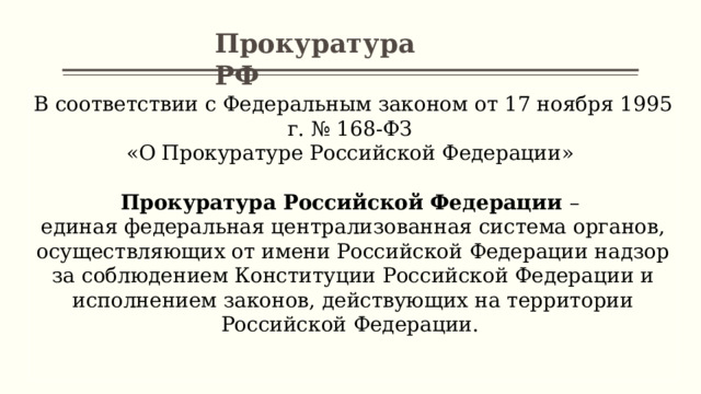 Прокуратура РФ В соответствии с Федеральным законом от 17 ноября 1995 г. № 168-ФЗ «О Прокуратуре Российской Федерации» Прокуратура Российской Федерации – единая федеральная централизованная система органов, осуществляющих от имени Российской Федерации надзор за соблюдением Конституции Российской Федерации и исполнением законов, действующих на территории Российской Федерации. 