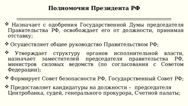 Полномочия Президента РФ    Назначает с одобрения Государственной Думы председателя Правительства РФ, освобождает его от должности, принимая отставку;  Осуществляет общее руководство Правительством РФ;  Утверждает структуру органов исполнительной власти, назначает заместителей председателя правительства РФ, министров силовых ведомств (по согласования с Советом Федерации);  Формирует Совет безопасности РФ, Государственный Совет РФ;  Предоставляет кандидатуры на должности – председателя Центробанка, судей, генерального прокурора, Счетной палаты; 