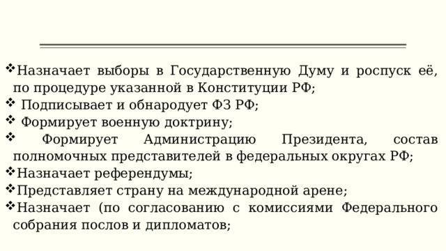 Назначает выборы в Государственную Думу и роспуск её, по процедуре указанной в Конституции РФ;  Подписывает и обнародует ФЗ РФ;  Формирует военную доктрину;  Формирует Администрацию Президента, состав полномочных представителей в федеральных округах РФ; Назначает референдумы; Представляет страну на международной арене; Назначает (по согласованию с комиссиями Федерального собрания послов и дипломатов; 