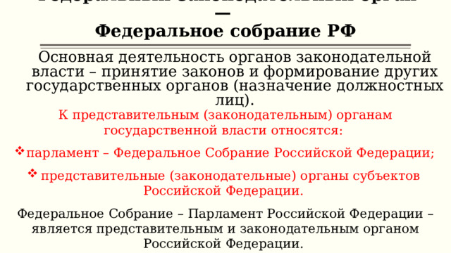 Федеральный законодательный орган —  Федеральное собрание РФ   Основная деятельность органов законодательной власти – принятие законов и формирование других государственных органов (назначение должностных лиц). К представительным (законодательным) органам государственной власти относятся: парламент – Федеральное Собрание Российской Федерации; представительные (законодательные) органы субъектов Российской Федерации. Федеральное Собрание – Парламент Российской Федерации – является представительным и законодательным органом Российской Федерации. 