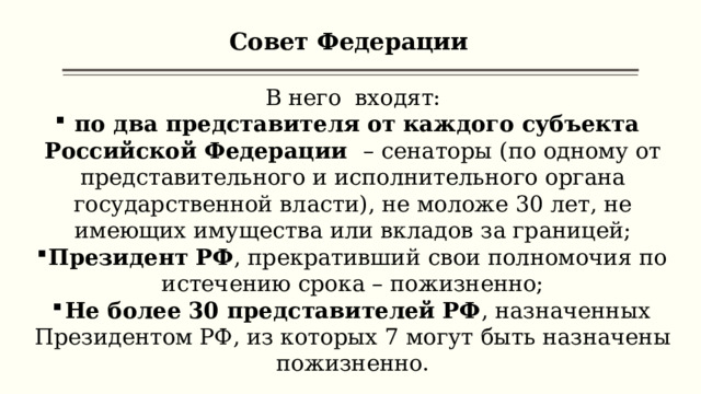 Совет Федерации В него входят:  по два представителя от каждого субъекта Российской Федерации – сенаторы (по одному от представительного и исполнительного органа государственной власти), не моложе 30 лет, не имеющих имущества или вкладов за границей; Президент РФ , прекративший свои полномочия по истечению срока – пожизненно; Не более 30 представителей РФ , назначенных Президентом РФ, из которых 7 могут быть назначены пожизненно. 