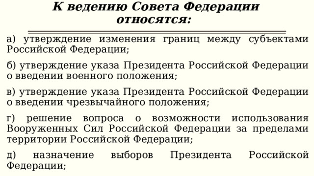 К ведению Совета Федерации относятся:    а) утверждение изменения границ между субъектами Российской Федерации; б) утверждение указа Президента Российской Федерации о введении военного положения; в) утверждение указа Президента Российской Федерации о введении чрезвычайного положения; г) решение вопроса о возможности использования Вооруженных Сил Российской Федерации за пределами территории Российской Федерации; д) назначение выборов Президента Российской Федерации; 