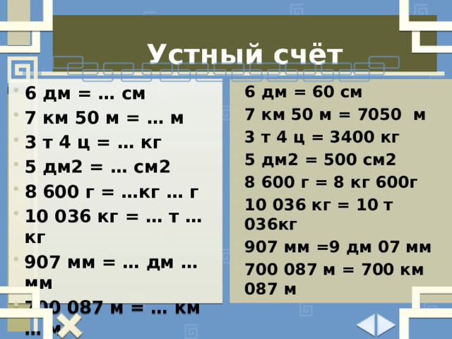 Устный счёт 6 дм = … см 7 км 50 м = … м 3 т 4 ц = … кг 5 дм2 = … см2 8 600 г = …кг … г 10 036 кг = … т … кг 907 мм = … дм … мм 700 087 м = … км … м 6 дм = 60 см 7 км 50 м = 7050 м 3 т 4 ц = 3400 кг 5 дм2 = 500 см2 8 600 г = 8 кг 600г 10 036 кг = 10 т 036кг 907 мм =9 дм 07 мм 700 087 м = 700 км 087 м  